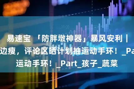 易速宝 「防胖墩神器」暴风安利｜春日带娃边玩边瘦，评论区晒计划抽运动手环！_Part_孩子_蔬菜