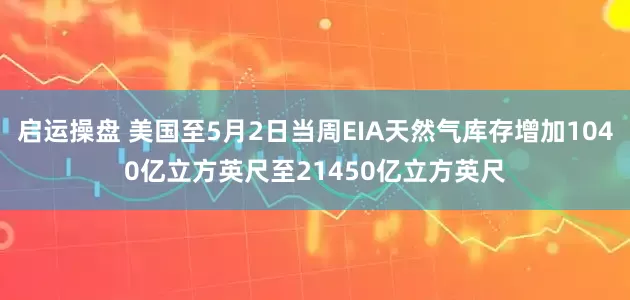 启运操盘 美国至5月2日当周EIA天然气库存增加1040亿立方英尺至21450亿立方英尺