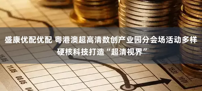 盛康优配优配 粤港澳超高清数创产业园分会场活动多样 硬核科技打造“超清视界”