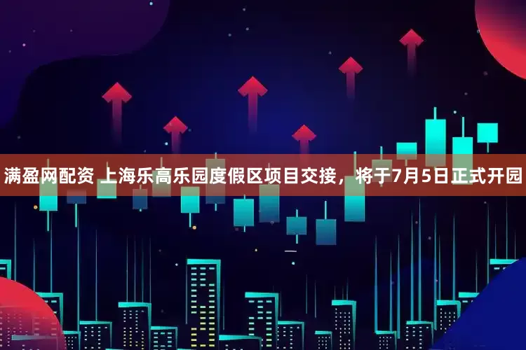 满盈网配资 上海乐高乐园度假区项目交接，将于7月5日正式开园