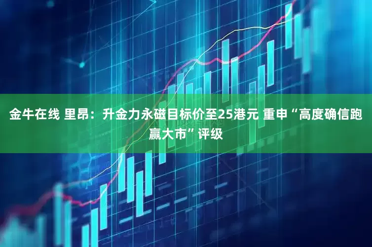 金牛在线 里昂：升金力永磁目标价至25港元 重申“高度确信跑赢大市”评级