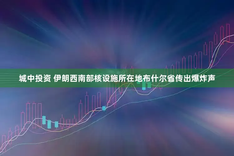 城中投资 伊朗西南部核设施所在地布什尔省传出爆炸声