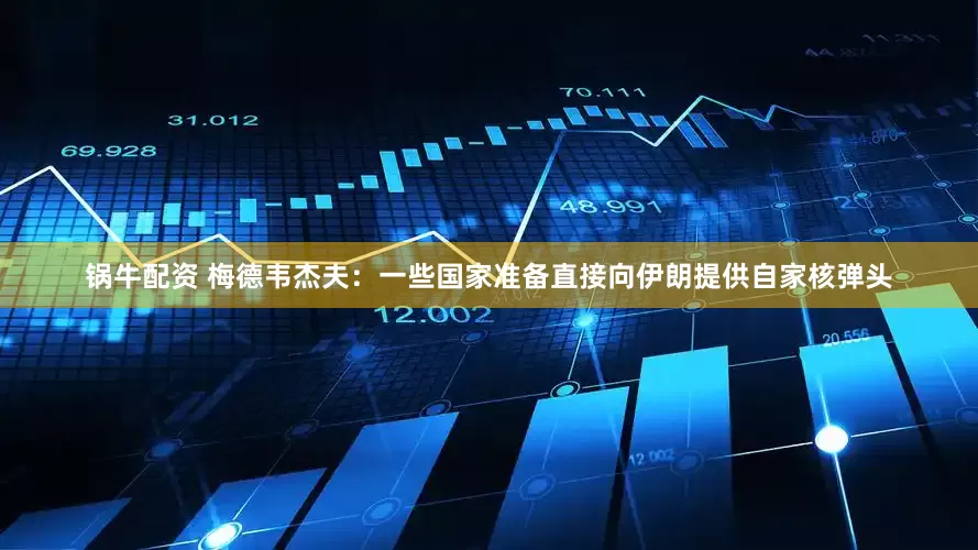 锅牛配资 梅德韦杰夫：一些国家准备直接向伊朗提供自家核弹头