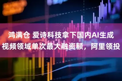 鸿满仓 爱诗科技拿下国内AI生成视频领域单次最大融资额，阿里领投