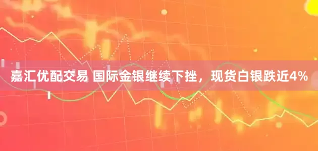 嘉汇优配交易 国际金银继续下挫，现货白银跌近4%