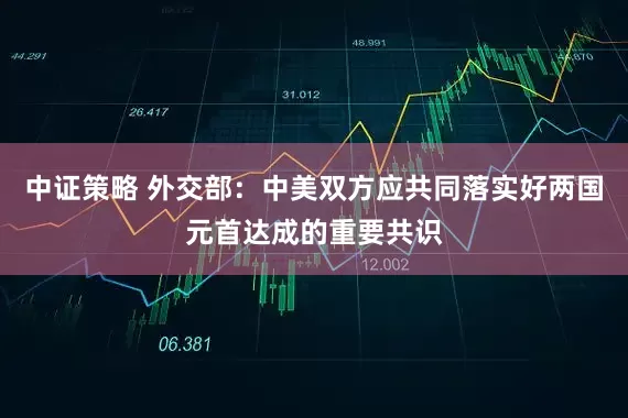 中证策略 外交部：中美双方应共同落实好两国元首达成的重要共识