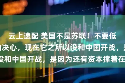 云上速配 美国不是苏联！不要低估了美国开战的决心，现在它之所以没和中国开战，是因为还有资本撑着在耗。