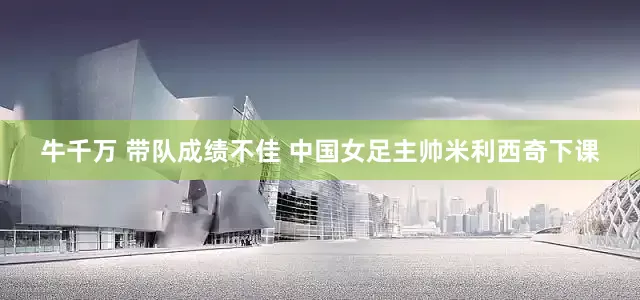 牛千万 带队成绩不佳 中国女足主帅米利西奇下课