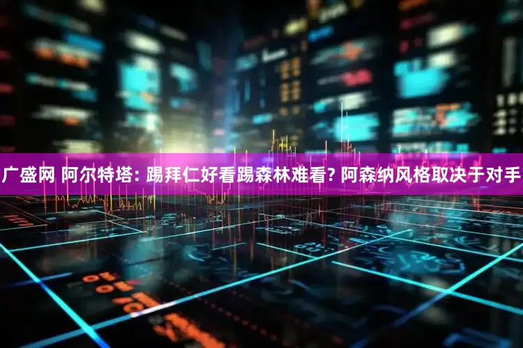 广盛网 阿尔特塔: 踢拜仁好看踢森林难看? 阿森纳风格取决于对手